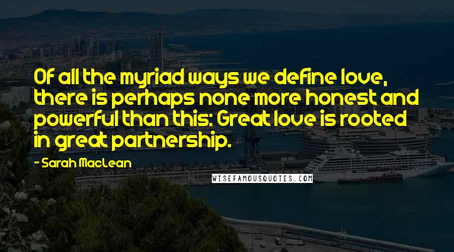 Sarah MacLean Quotes: Of all the myriad ways we define love, there is perhaps none more honest and powerful than this: Great love is rooted in great partnership.