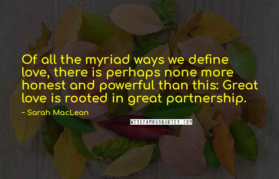 Sarah MacLean Quotes: Of all the myriad ways we define love, there is perhaps none more honest and powerful than this: Great love is rooted in great partnership.