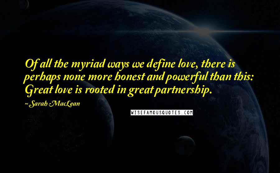 Sarah MacLean Quotes: Of all the myriad ways we define love, there is perhaps none more honest and powerful than this: Great love is rooted in great partnership.