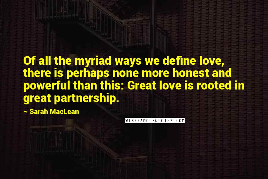 Sarah MacLean Quotes: Of all the myriad ways we define love, there is perhaps none more honest and powerful than this: Great love is rooted in great partnership.