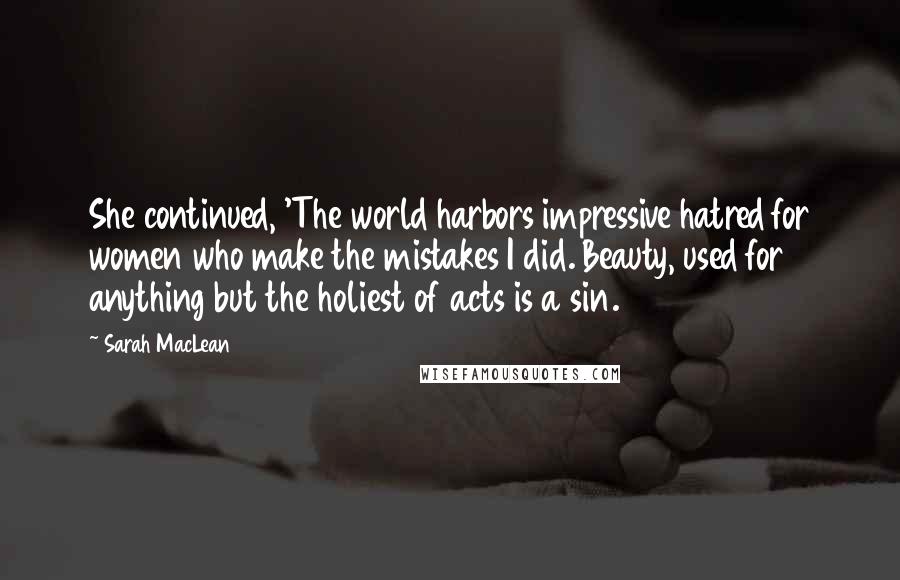 Sarah MacLean Quotes: She continued, 'The world harbors impressive hatred for women who make the mistakes I did. Beauty, used for anything but the holiest of acts is a sin.