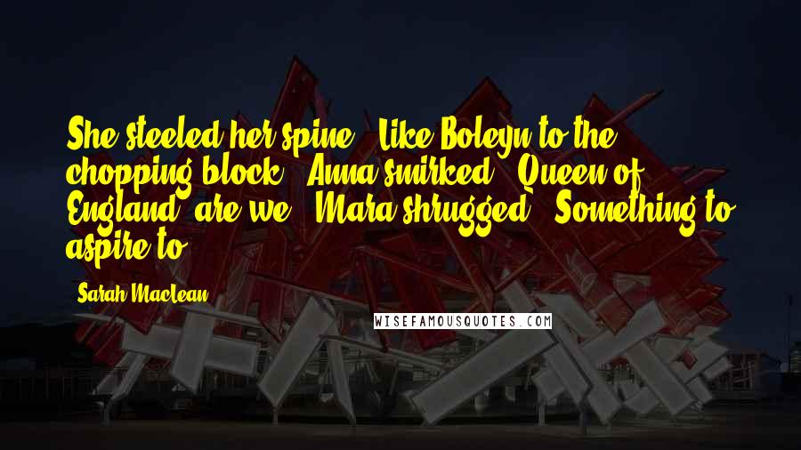 Sarah MacLean Quotes: She steeled her spine. "Like Boleyn to the chopping block." Anna smirked. "Queen of England, are we?" Mara shrugged. "Something to aspire to.