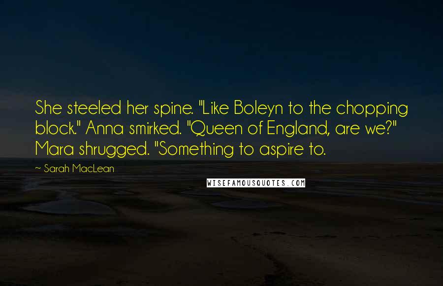 Sarah MacLean Quotes: She steeled her spine. "Like Boleyn to the chopping block." Anna smirked. "Queen of England, are we?" Mara shrugged. "Something to aspire to.