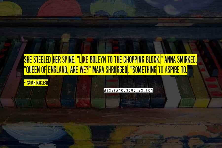 Sarah MacLean Quotes: She steeled her spine. "Like Boleyn to the chopping block." Anna smirked. "Queen of England, are we?" Mara shrugged. "Something to aspire to.