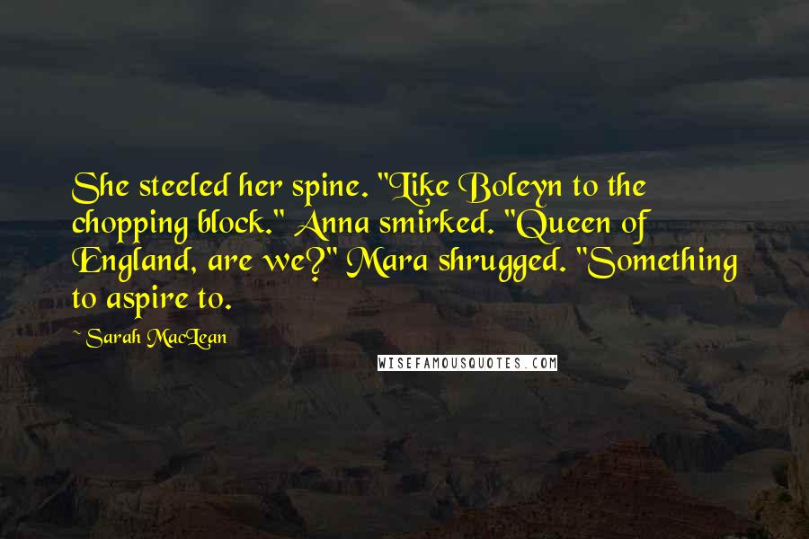 Sarah MacLean Quotes: She steeled her spine. "Like Boleyn to the chopping block." Anna smirked. "Queen of England, are we?" Mara shrugged. "Something to aspire to.