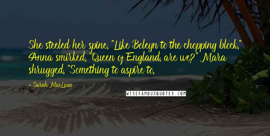 Sarah MacLean Quotes: She steeled her spine. "Like Boleyn to the chopping block." Anna smirked. "Queen of England, are we?" Mara shrugged. "Something to aspire to.