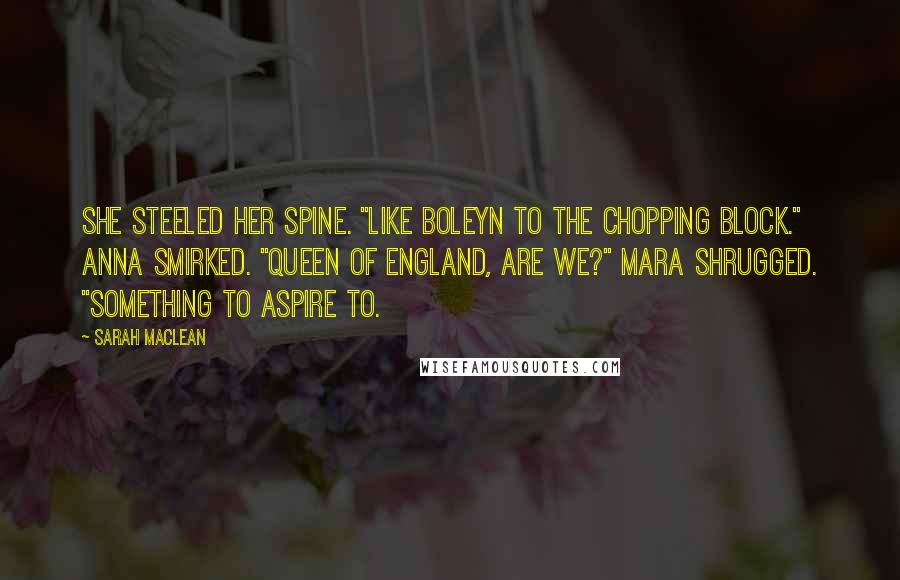 Sarah MacLean Quotes: She steeled her spine. "Like Boleyn to the chopping block." Anna smirked. "Queen of England, are we?" Mara shrugged. "Something to aspire to.