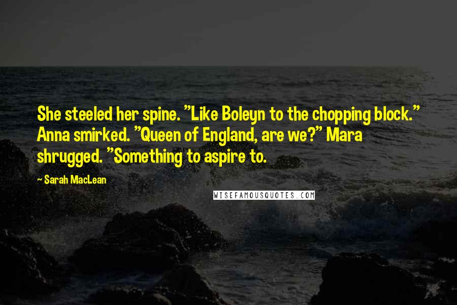 Sarah MacLean Quotes: She steeled her spine. "Like Boleyn to the chopping block." Anna smirked. "Queen of England, are we?" Mara shrugged. "Something to aspire to.