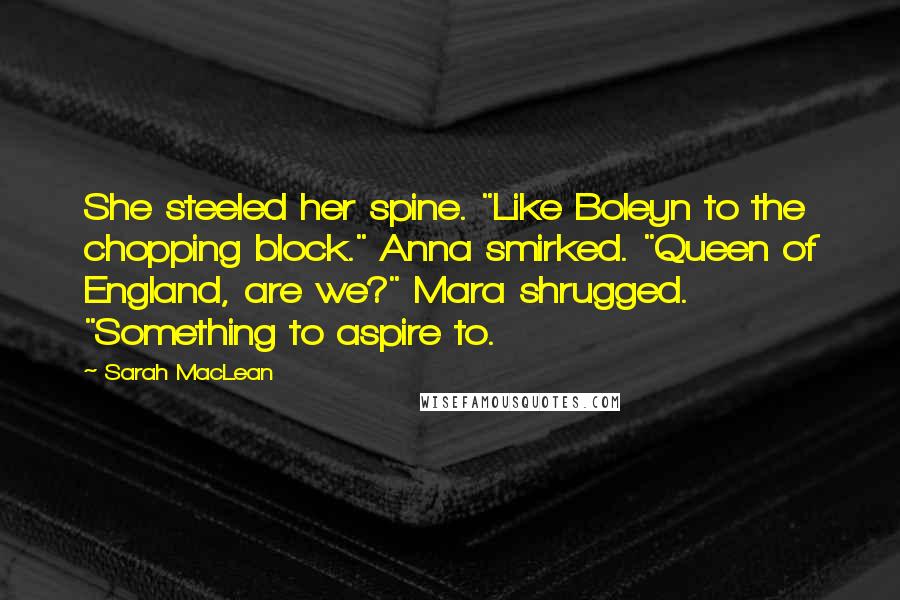 Sarah MacLean Quotes: She steeled her spine. "Like Boleyn to the chopping block." Anna smirked. "Queen of England, are we?" Mara shrugged. "Something to aspire to.