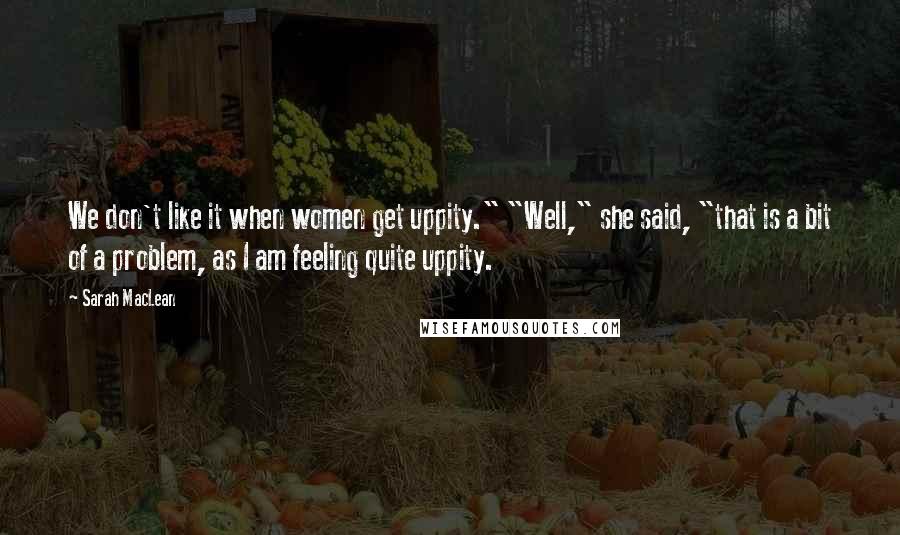 Sarah MacLean Quotes: We don't like it when women get uppity." "Well," she said, "that is a bit of a problem, as I am feeling quite uppity.