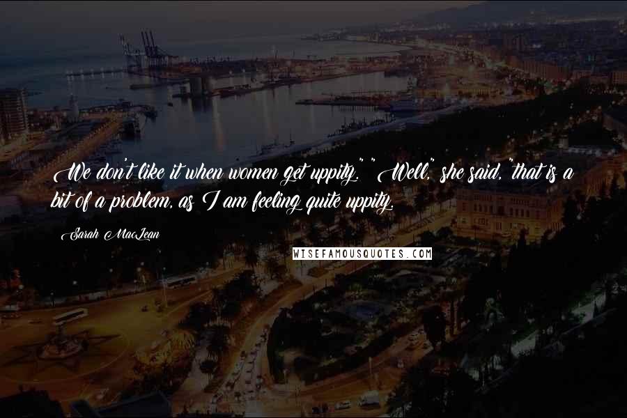 Sarah MacLean Quotes: We don't like it when women get uppity." "Well," she said, "that is a bit of a problem, as I am feeling quite uppity.