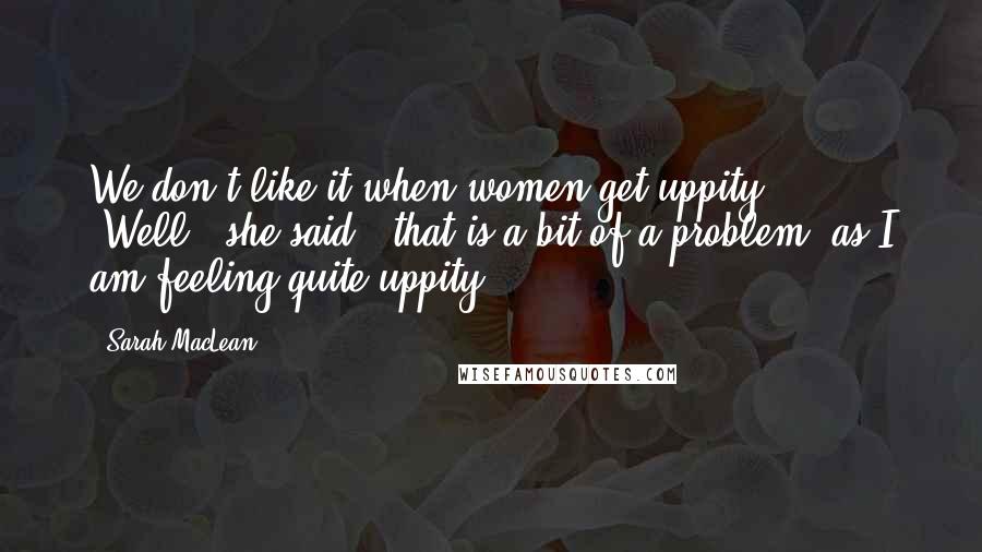 Sarah MacLean Quotes: We don't like it when women get uppity." "Well," she said, "that is a bit of a problem, as I am feeling quite uppity.