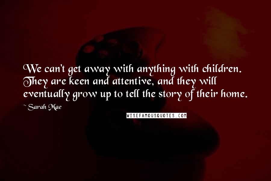 Sarah Mae Quotes: We can't get away with anything with children. They are keen and attentive, and they will eventually grow up to tell the story of their home.