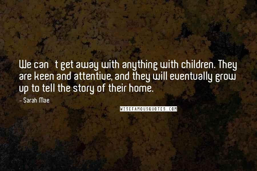 Sarah Mae Quotes: We can't get away with anything with children. They are keen and attentive, and they will eventually grow up to tell the story of their home.