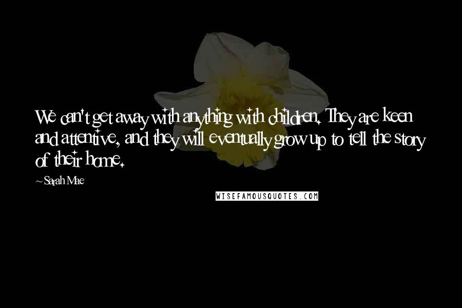 Sarah Mae Quotes: We can't get away with anything with children. They are keen and attentive, and they will eventually grow up to tell the story of their home.