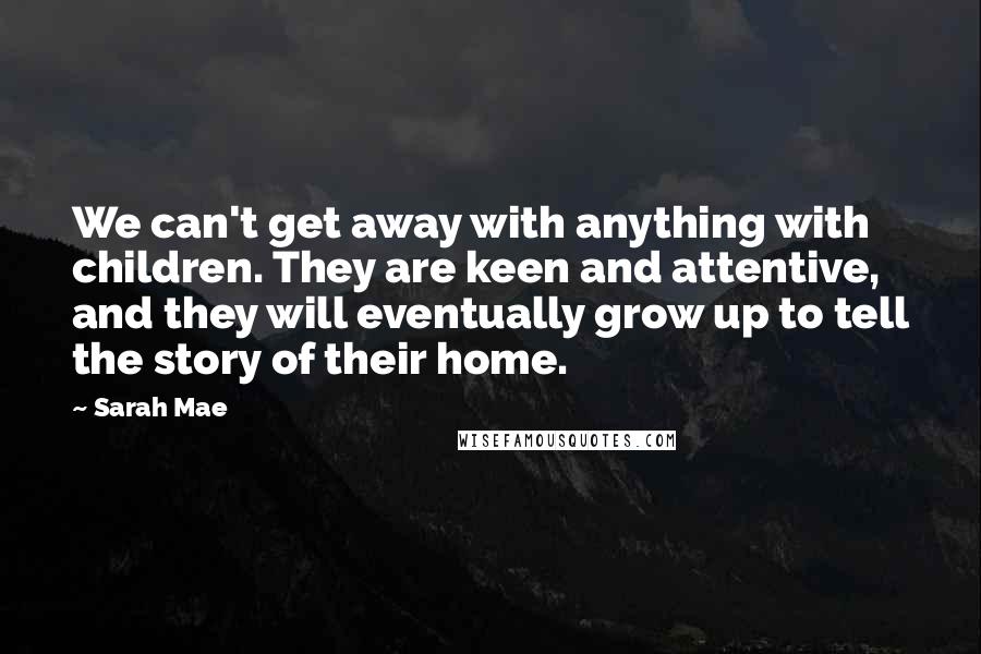 Sarah Mae Quotes: We can't get away with anything with children. They are keen and attentive, and they will eventually grow up to tell the story of their home.