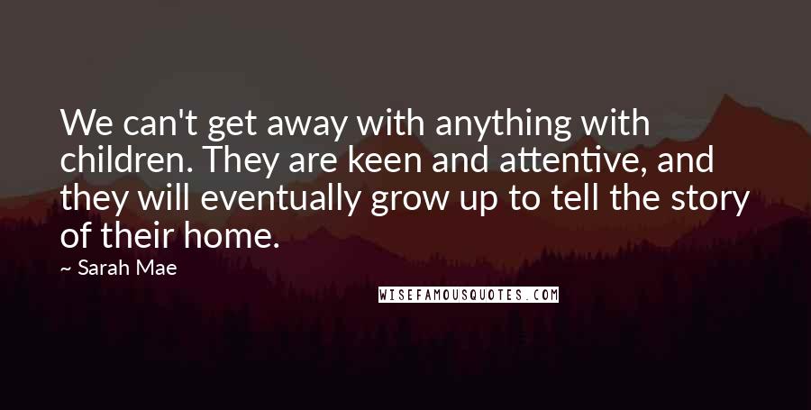 Sarah Mae Quotes: We can't get away with anything with children. They are keen and attentive, and they will eventually grow up to tell the story of their home.