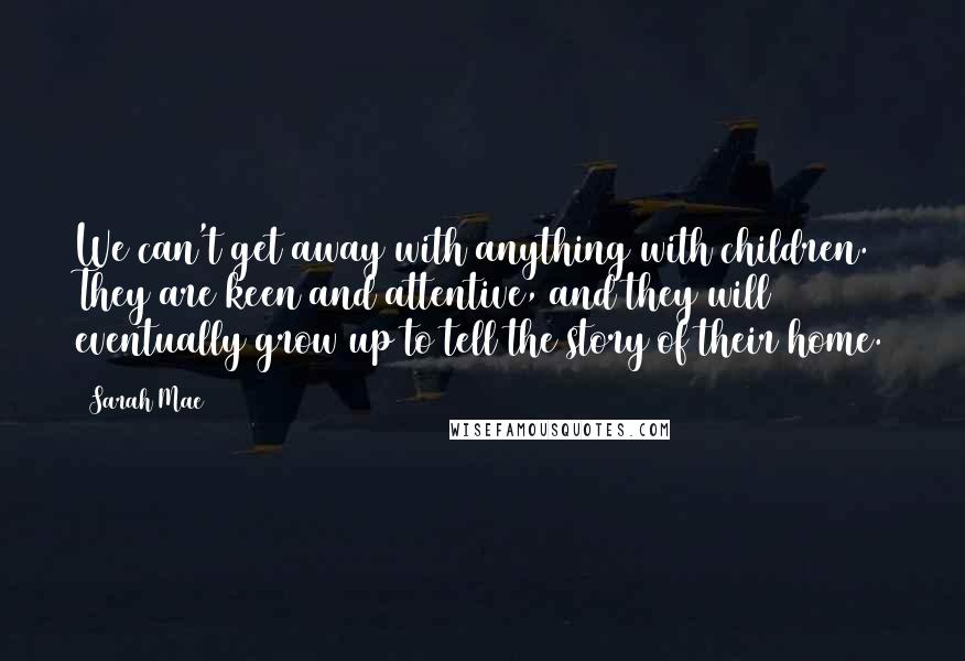 Sarah Mae Quotes: We can't get away with anything with children. They are keen and attentive, and they will eventually grow up to tell the story of their home.