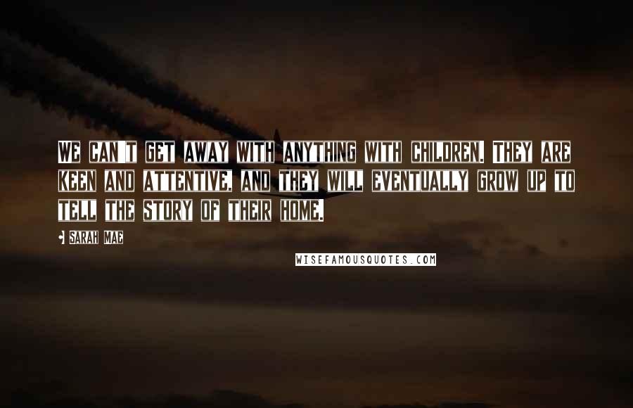 Sarah Mae Quotes: We can't get away with anything with children. They are keen and attentive, and they will eventually grow up to tell the story of their home.