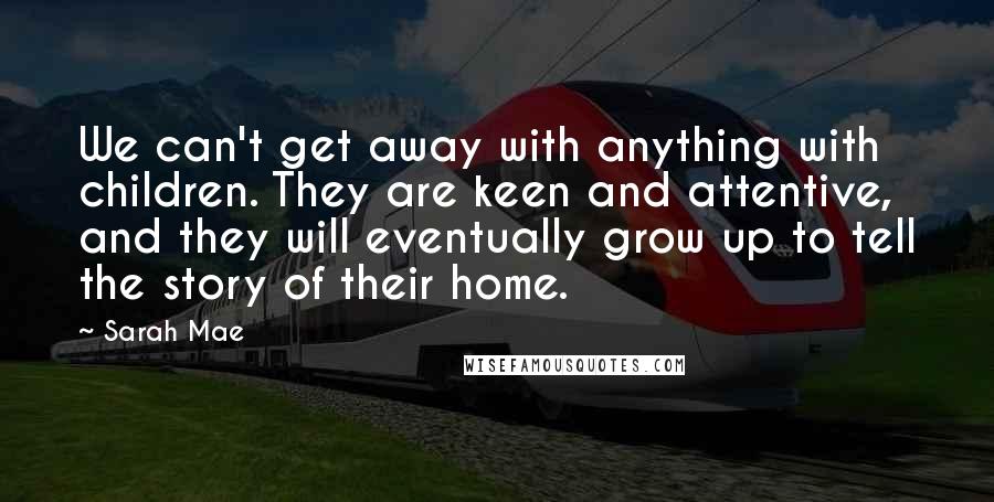 Sarah Mae Quotes: We can't get away with anything with children. They are keen and attentive, and they will eventually grow up to tell the story of their home.