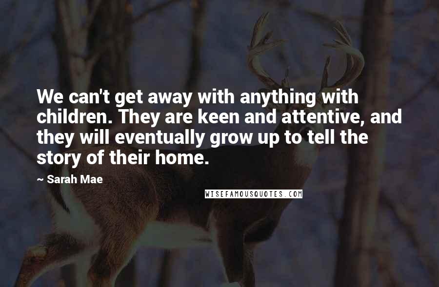 Sarah Mae Quotes: We can't get away with anything with children. They are keen and attentive, and they will eventually grow up to tell the story of their home.