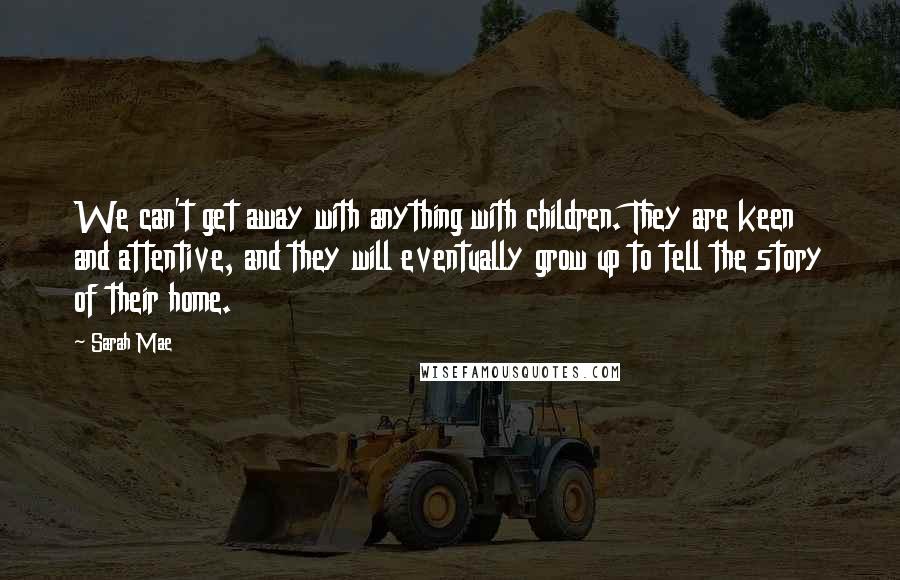 Sarah Mae Quotes: We can't get away with anything with children. They are keen and attentive, and they will eventually grow up to tell the story of their home.