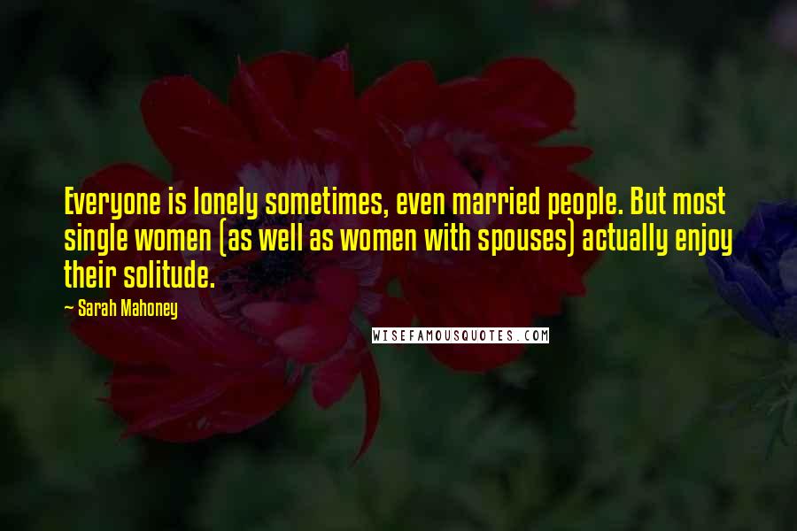 Sarah Mahoney Quotes: Everyone is lonely sometimes, even married people. But most single women (as well as women with spouses) actually enjoy their solitude.