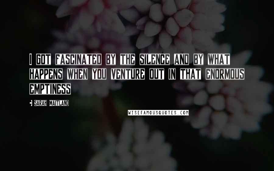 Sarah Maitland Quotes: I got fascinated by the silence and by what happens when you venture out in that enormous emptiness