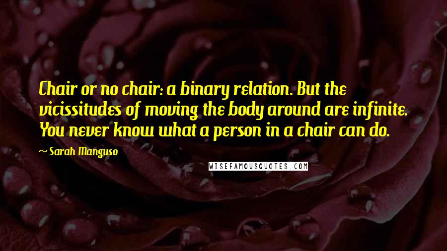 Sarah Manguso Quotes: Chair or no chair: a binary relation. But the vicissitudes of moving the body around are infinite. You never know what a person in a chair can do.