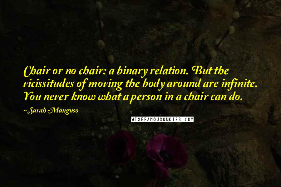 Sarah Manguso Quotes: Chair or no chair: a binary relation. But the vicissitudes of moving the body around are infinite. You never know what a person in a chair can do.