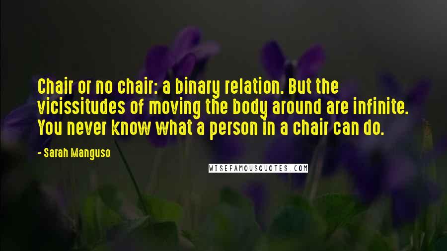 Sarah Manguso Quotes: Chair or no chair: a binary relation. But the vicissitudes of moving the body around are infinite. You never know what a person in a chair can do.