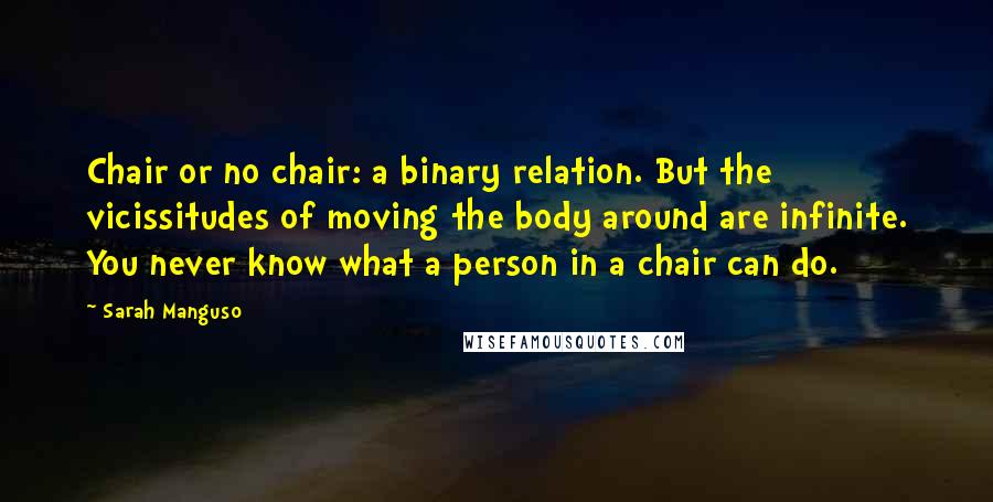 Sarah Manguso Quotes: Chair or no chair: a binary relation. But the vicissitudes of moving the body around are infinite. You never know what a person in a chair can do.