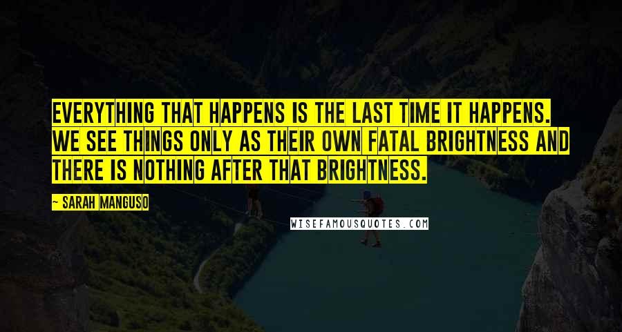 Sarah Manguso Quotes: Everything that happens is the last time it happens. We see things only as their own fatal brightness and there is nothing after that brightness.