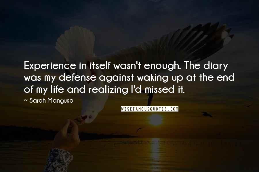 Sarah Manguso Quotes: Experience in itself wasn't enough. The diary was my defense against waking up at the end of my life and realizing I'd missed it.