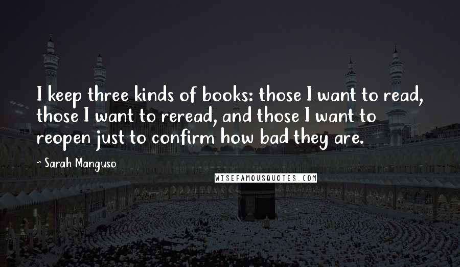 Sarah Manguso Quotes: I keep three kinds of books: those I want to read, those I want to reread, and those I want to reopen just to confirm how bad they are.