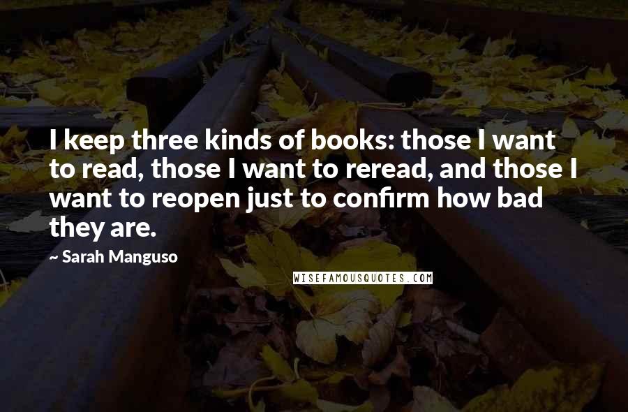 Sarah Manguso Quotes: I keep three kinds of books: those I want to read, those I want to reread, and those I want to reopen just to confirm how bad they are.