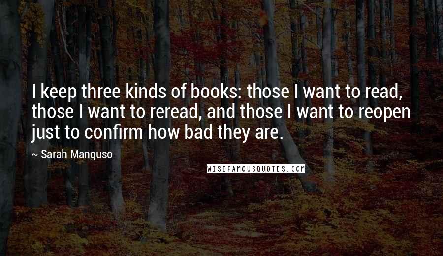 Sarah Manguso Quotes: I keep three kinds of books: those I want to read, those I want to reread, and those I want to reopen just to confirm how bad they are.