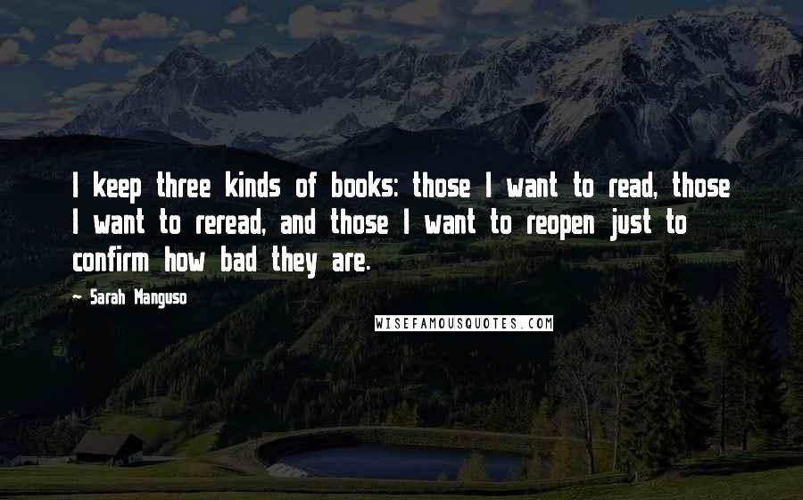 Sarah Manguso Quotes: I keep three kinds of books: those I want to read, those I want to reread, and those I want to reopen just to confirm how bad they are.