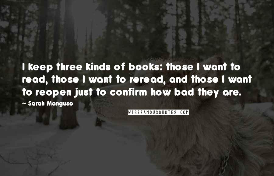 Sarah Manguso Quotes: I keep three kinds of books: those I want to read, those I want to reread, and those I want to reopen just to confirm how bad they are.