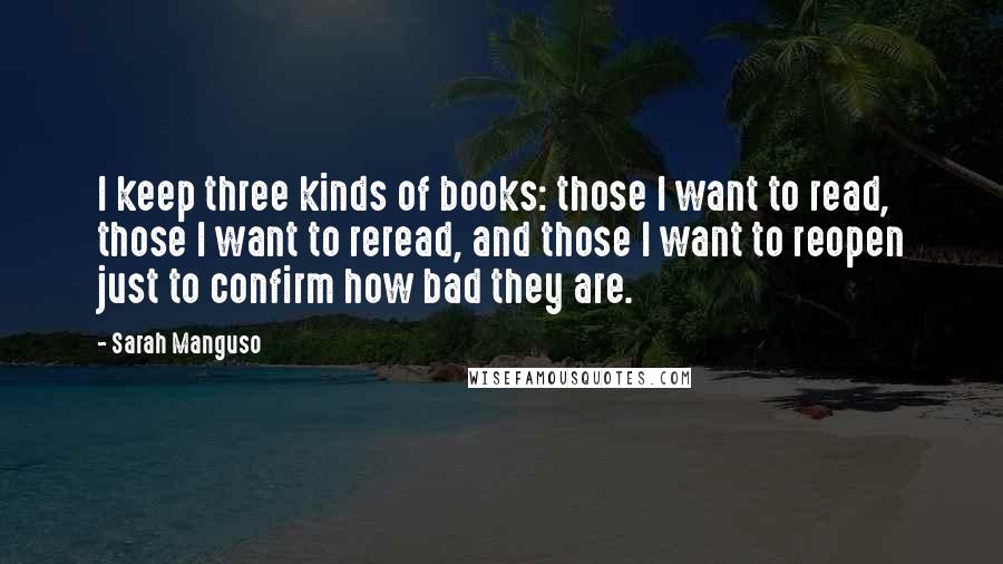 Sarah Manguso Quotes: I keep three kinds of books: those I want to read, those I want to reread, and those I want to reopen just to confirm how bad they are.