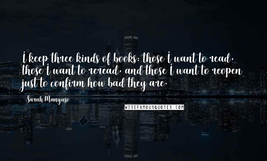 Sarah Manguso Quotes: I keep three kinds of books: those I want to read, those I want to reread, and those I want to reopen just to confirm how bad they are.