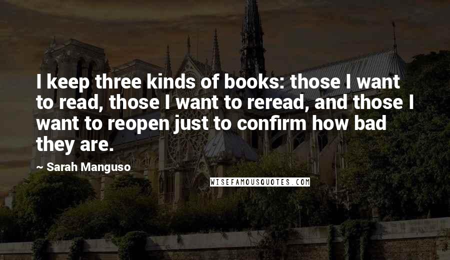 Sarah Manguso Quotes: I keep three kinds of books: those I want to read, those I want to reread, and those I want to reopen just to confirm how bad they are.