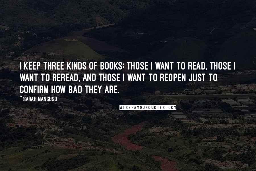 Sarah Manguso Quotes: I keep three kinds of books: those I want to read, those I want to reread, and those I want to reopen just to confirm how bad they are.