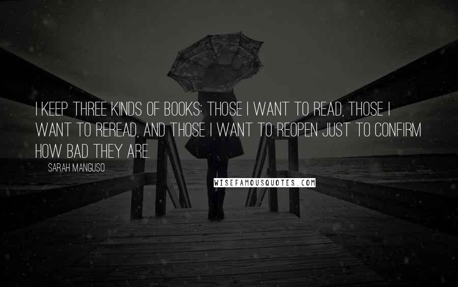 Sarah Manguso Quotes: I keep three kinds of books: those I want to read, those I want to reread, and those I want to reopen just to confirm how bad they are.
