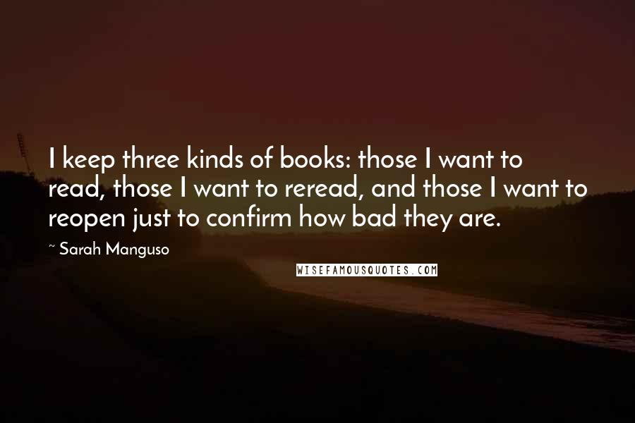 Sarah Manguso Quotes: I keep three kinds of books: those I want to read, those I want to reread, and those I want to reopen just to confirm how bad they are.
