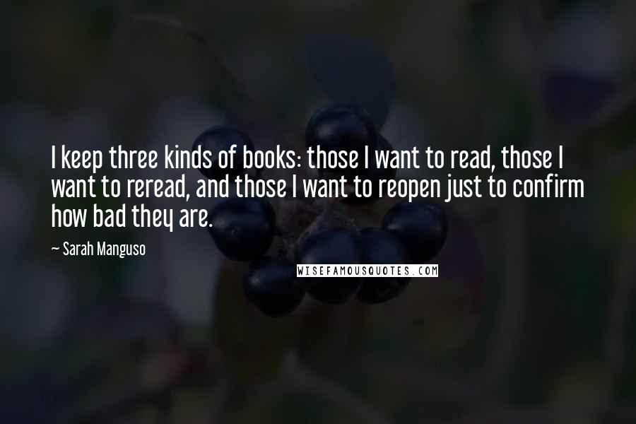 Sarah Manguso Quotes: I keep three kinds of books: those I want to read, those I want to reread, and those I want to reopen just to confirm how bad they are.