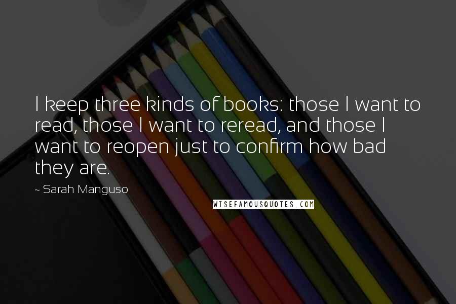Sarah Manguso Quotes: I keep three kinds of books: those I want to read, those I want to reread, and those I want to reopen just to confirm how bad they are.