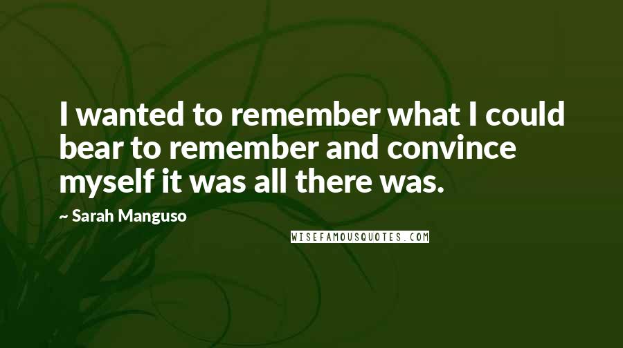 Sarah Manguso Quotes: I wanted to remember what I could bear to remember and convince myself it was all there was.