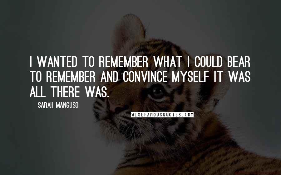 Sarah Manguso Quotes: I wanted to remember what I could bear to remember and convince myself it was all there was.