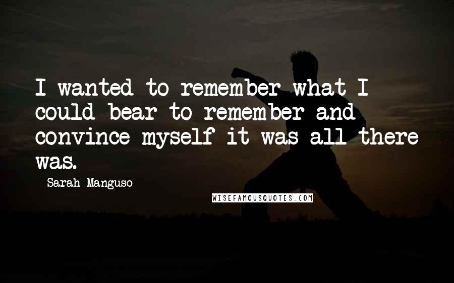 Sarah Manguso Quotes: I wanted to remember what I could bear to remember and convince myself it was all there was.